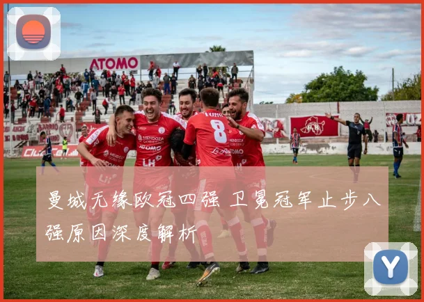 曼城无缘欧冠四强 卫冕冠军止步八强原因深度解析