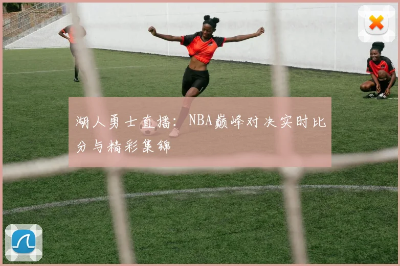 湖人勇士直播：NBA巅峰对决实时比分与精彩集锦