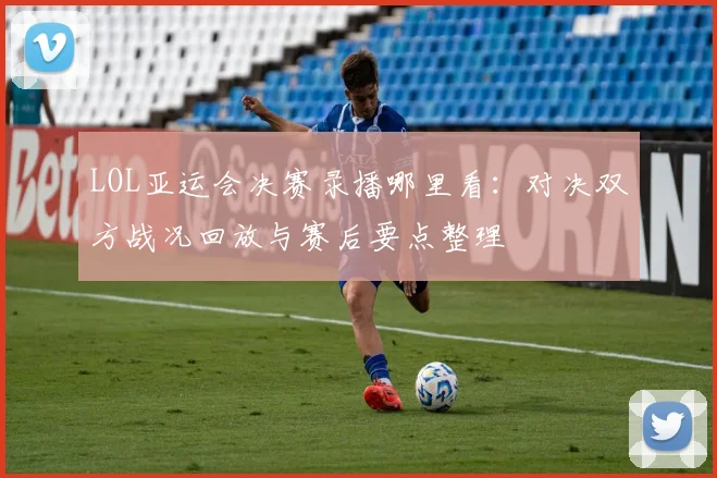 LOL亚运会决赛录播哪里看：对决双方战况回放与赛后要点整理