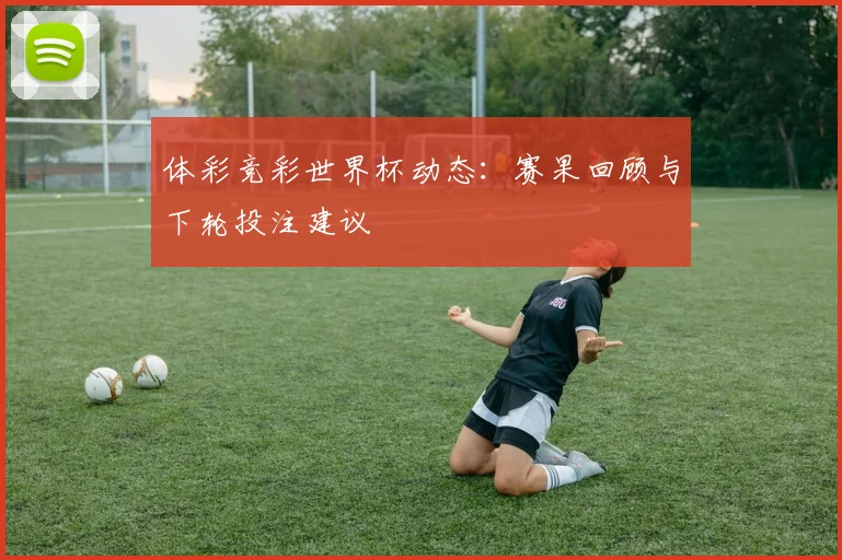 体彩竞彩世界杯动态：赛果回顾与下轮投注建议