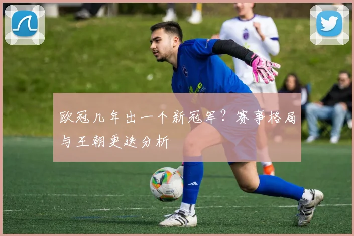 欧冠几年出一个新冠军？赛事格局与王朝更迭分析