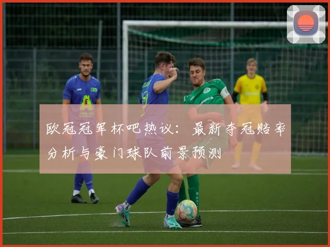 欧冠冠军杯吧热议：最新夺冠赔率分析与豪门球队前景预测